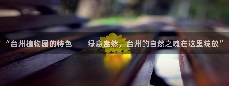 天顺娱乐负责人的品质p29999：“台州植物园的特色——绿意盎然，台州的自然之魂在这里绽放”